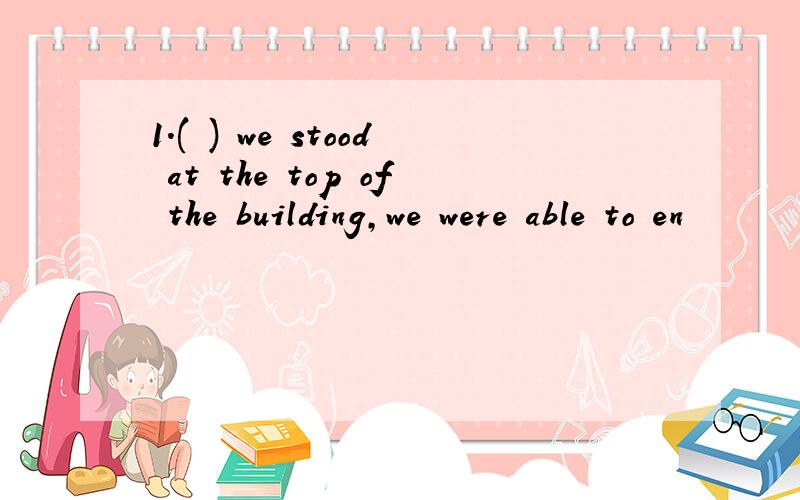 1.( ) we stood at the top of the building,we were able to en