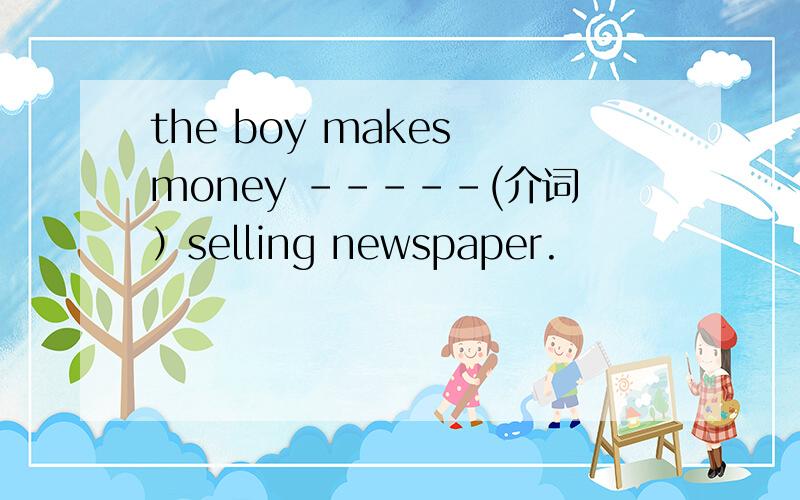 the boy makes money -----(介词）selling newspaper.