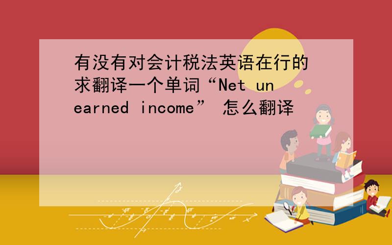 有没有对会计税法英语在行的 求翻译一个单词“Net unearned income” 怎么翻译