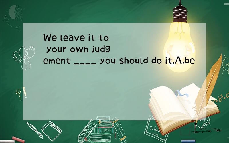 We leave it to your own judgement ____ you should do it.A.be