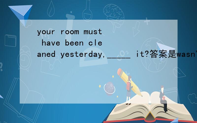 your room must have been cleaned yesterday,_____ it?答案是wasn'
