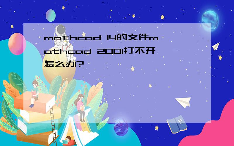 mathcad 14的文件mathcad 2001打不开怎么办?