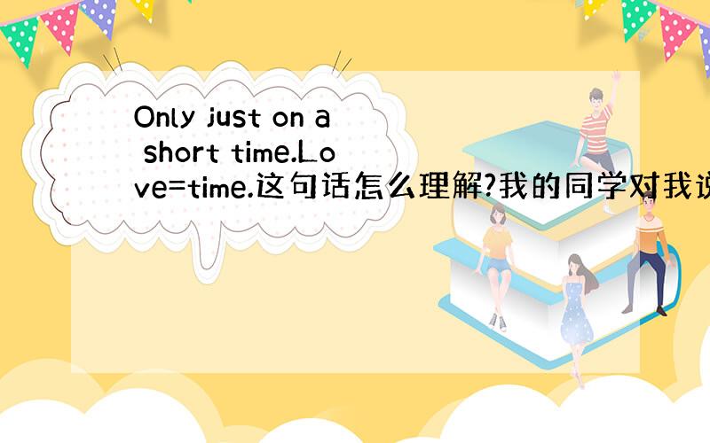 Only just on a short time.Love=time.这句话怎么理解?我的同学对我说的.