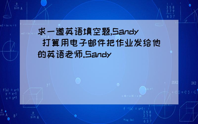 求一道英语填空题,Sandy 打算用电子邮件把作业发给他的英语老师.Sandy _____ _____ _____ __