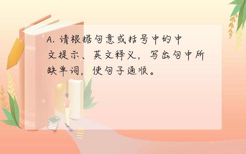 A. 请根据句意或括号中的中文提示、英文释义，写出句中所缺单词，使句子通顺。