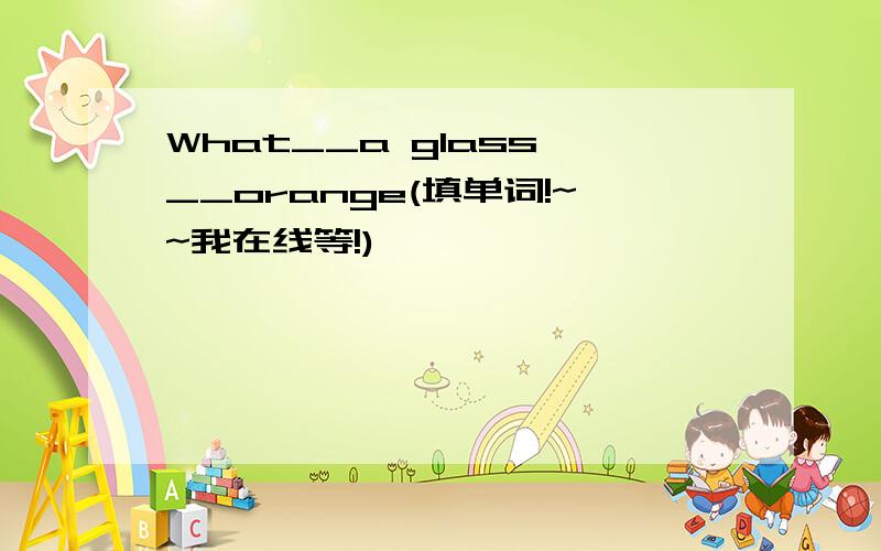 What__a glass __orange(填单词!~~我在线等!)