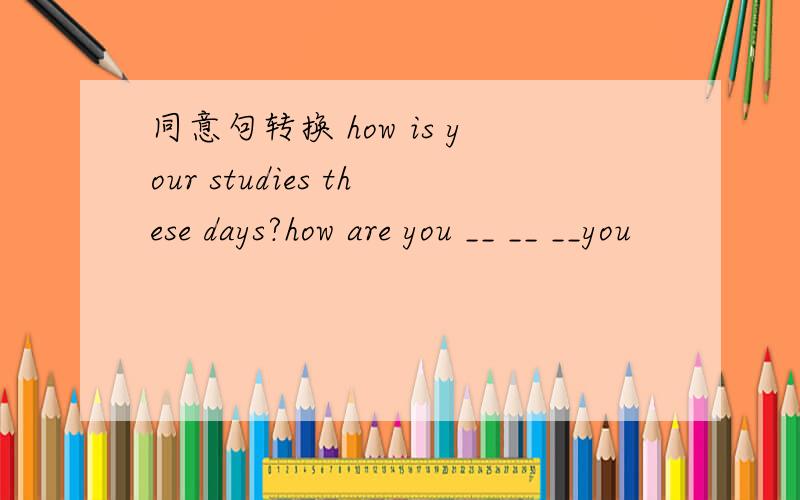 同意句转换 how is your studies these days?how are you __ __ __you