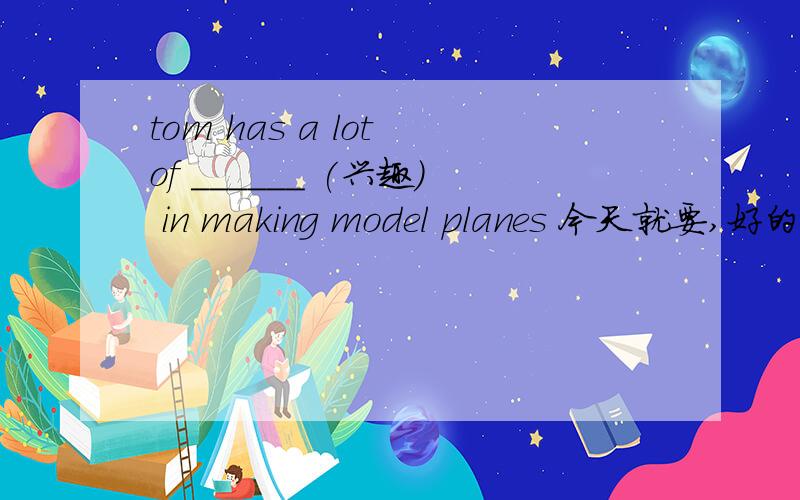 tom has a lot of ______ (兴趣) in making model planes 今天就要,好的加