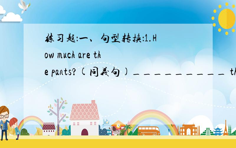 练习题：一、句型转换：1.How much are the pants?(同义句)_________ the price