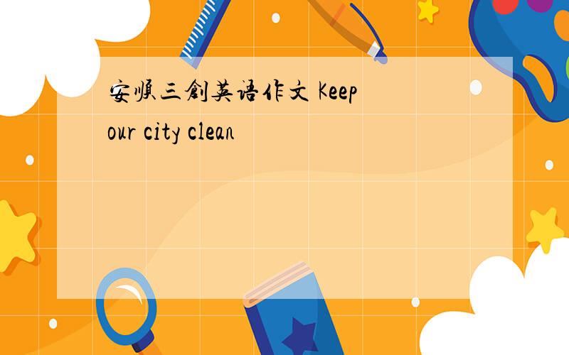 安顺三创英语作文 Keep our city clean
