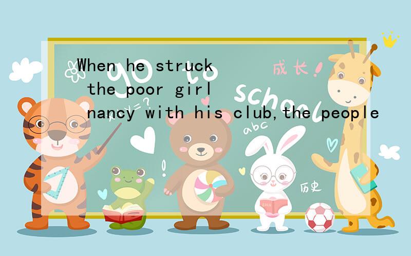 When he struck the poor girl nancy with his club,the people