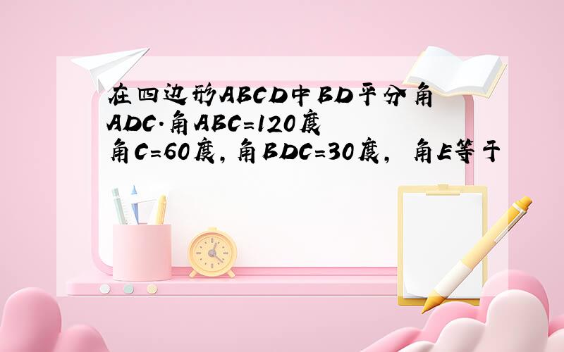 在四边形ABCD中BD平分角ADC.角ABC=120度 角C=60度,角BDC=30度, 角E等于