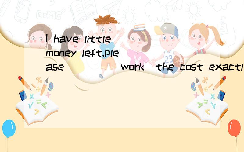 I have little money left,please____(work)the cost exactly.