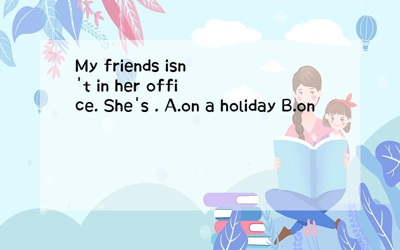 My friends isn't in her office. She's . A.on a holiday B.on