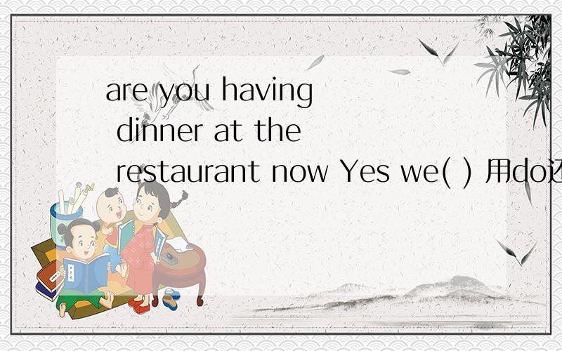 are you having dinner at the restaurant now Yes we( ) 用do还是a