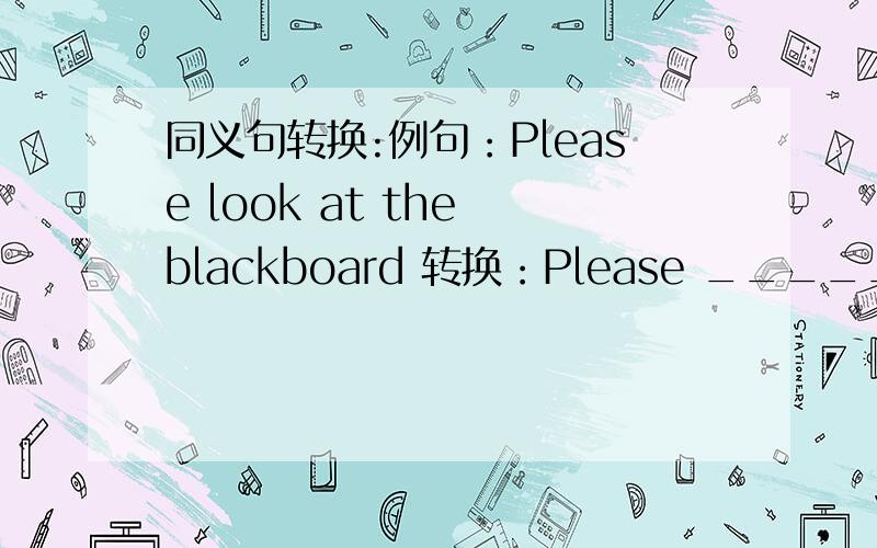 同义句转换:例句：Please look at the blackboard 转换：Please _______ ___