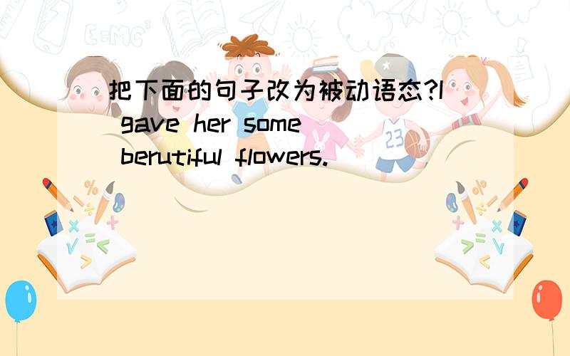 把下面的句子改为被动语态?I gave her some berutiful flowers.