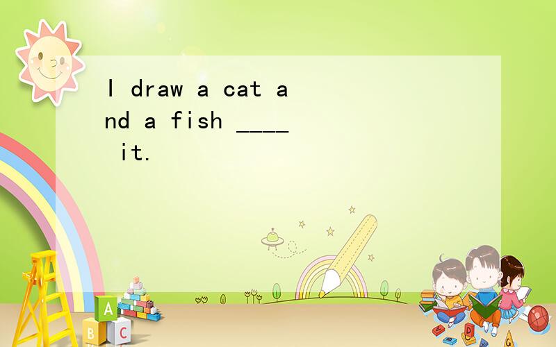 I draw a cat and a fish ____ it.