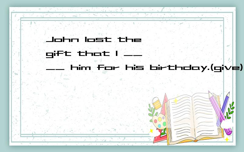 John lost the gift that I ____ him for his birthday.(give)