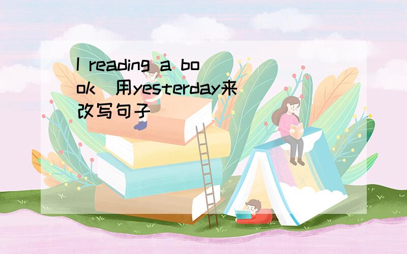 I reading a book(用yesterday来改写句子）