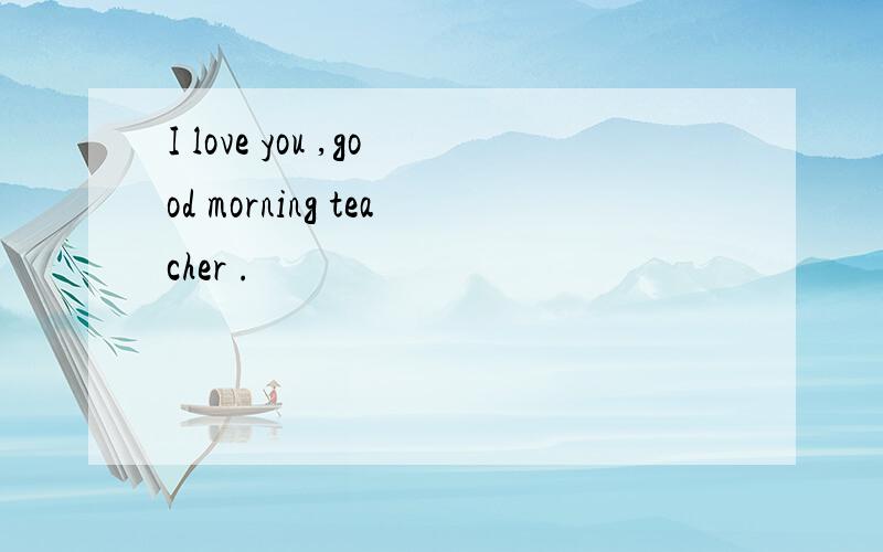I love you ,good morning teacher .