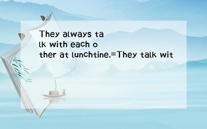 They always talk with each other at lunchtine.=They talk wit