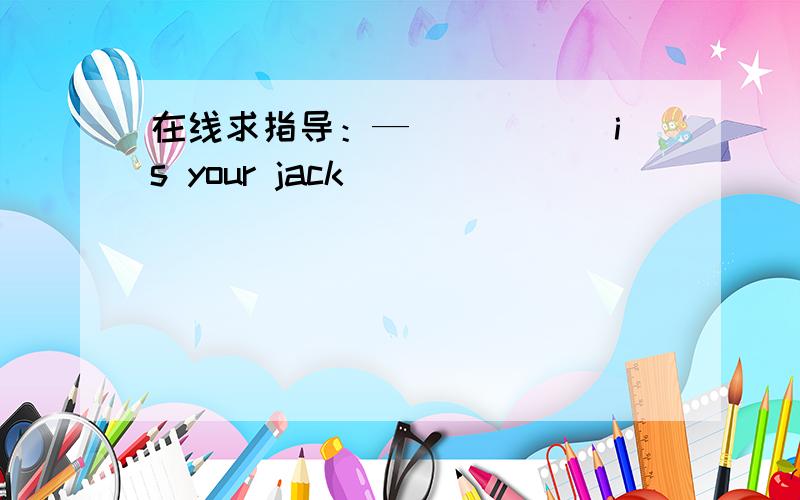 在线求指导：—_____ is your jack