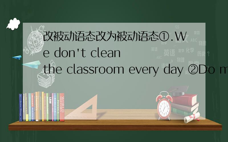 改被动语态改为被动语态①.We don't clean the classroom every day ②Do many