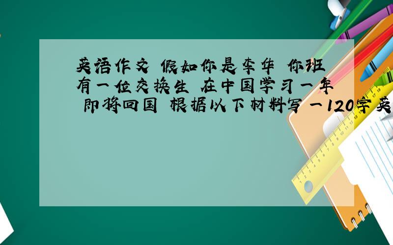英语作文 假如你是李华 你班有一位交换生 在中国学习一年 即将回国 根据以下材料写一120字英语作文
