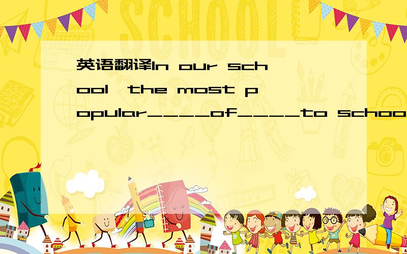 英语翻译In our school,the most popular____of____to school is by