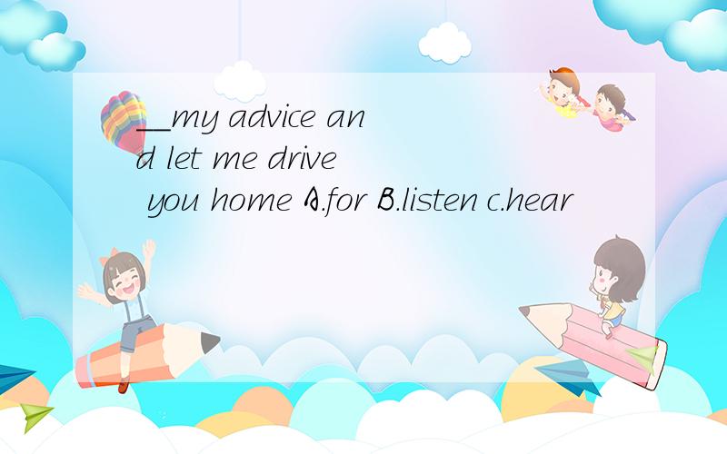 __my advice and let me drive you home A.for B.listen c.hear