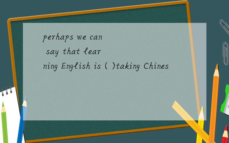 perhaps we can say that learning English is ( )taking Chines