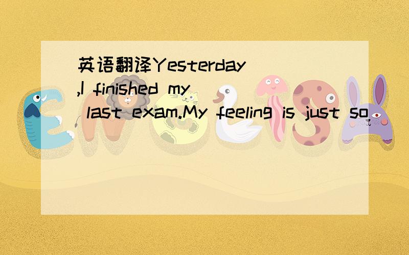 英语翻译Yesterday ,I finished my last exam.My feeling is just so