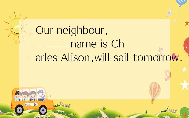 Our neighbour,____name is Charles Alison,will sail tomorrow.