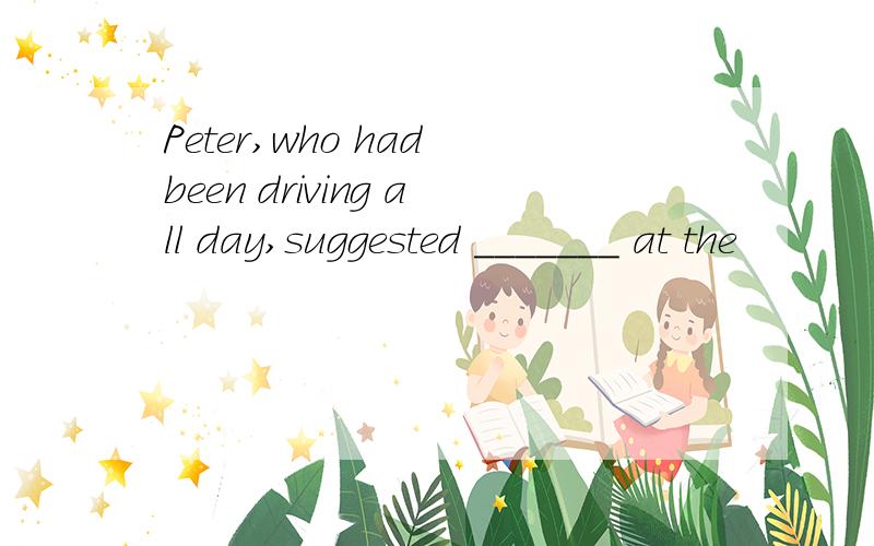 Peter,who had been driving all day,suggested _______ at the