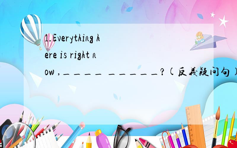 1.Everything here is right now ,____ _____?(反义疑问句)