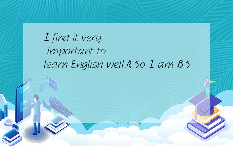 I find it very important to learn English well.A.So I am B.S