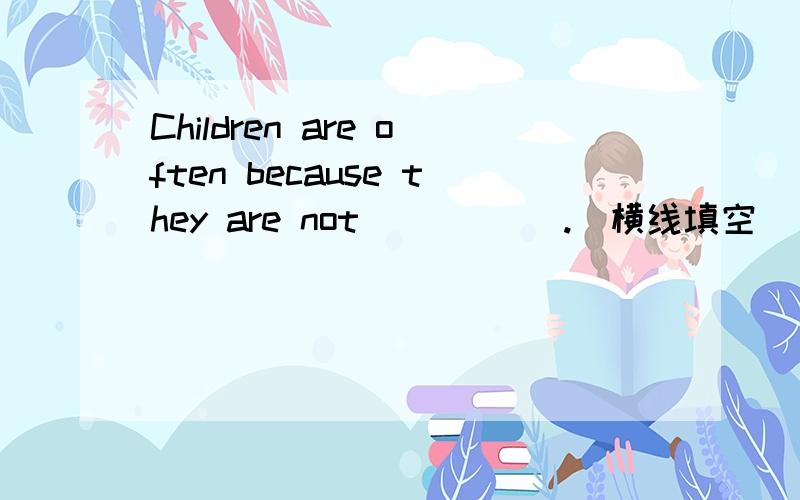 Children are often because they are not _____.（横线填空）