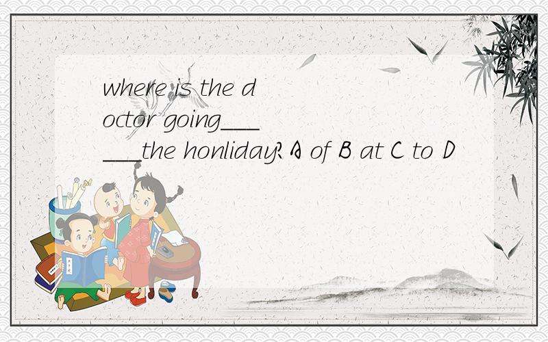 where is the doctor going______the honliday?A of B at C to D