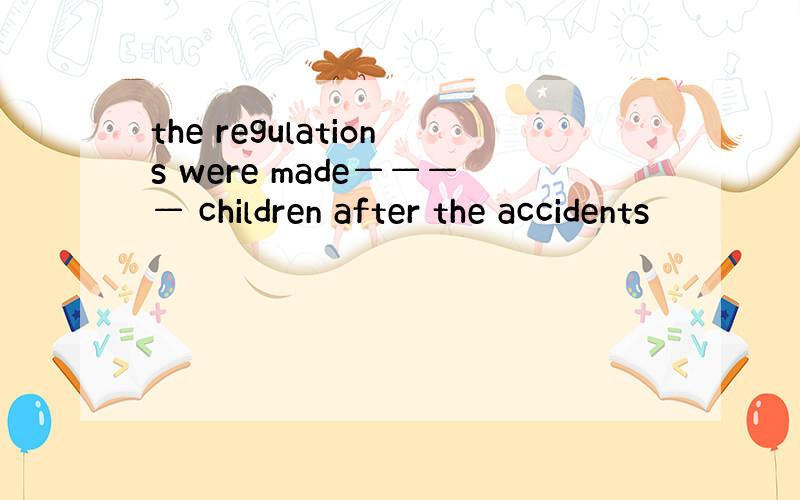 the regulations were made———— children after the accidents