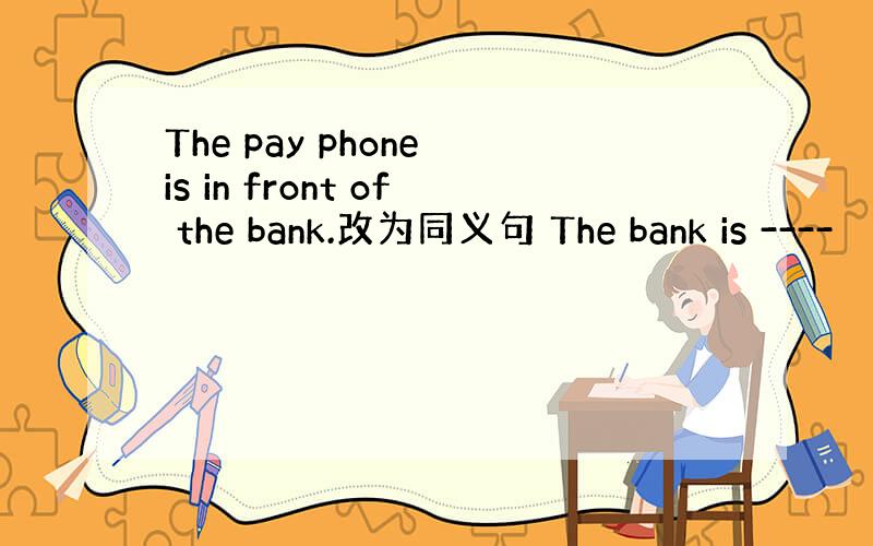 The pay phone is in front of the bank.改为同义句 The bank is ----