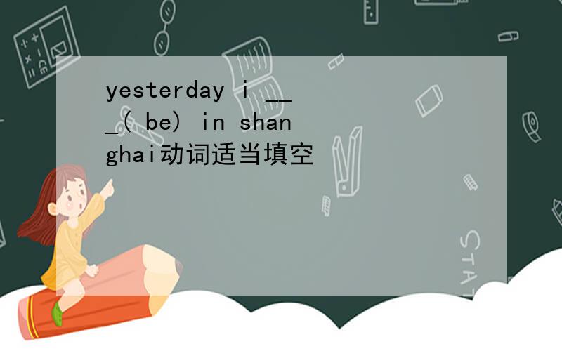 yesterday i ___( be) in shanghai动词适当填空