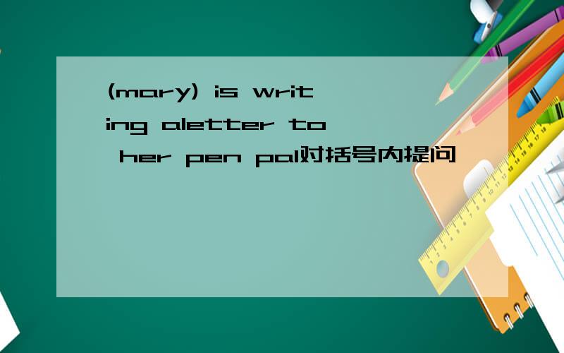 (mary) is writing aletter to her pen pal对括号内提问