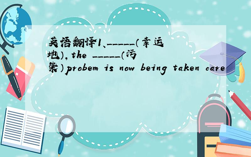 英语翻译1、_____（幸运地）,the _____（污染）probem is now being taken care