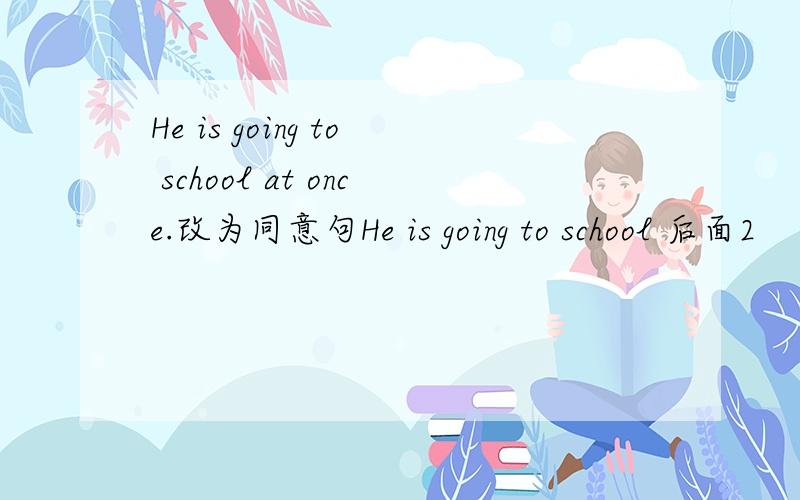 He is going to school at once.改为同意句He is going to school 后面2