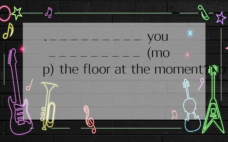 ._________ you _________ (mop) the floor at the moment?No,I