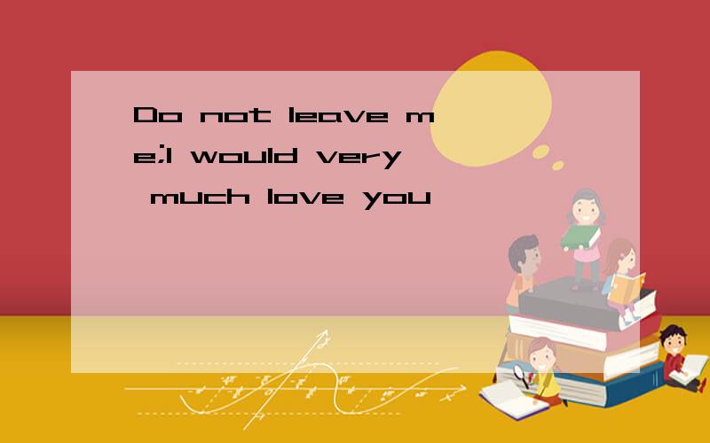 Do not leave me;I would very much love you