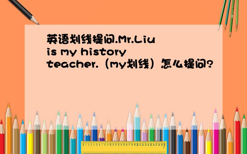 英语划线提问.Mr.Liu is my history teacher.（my划线）怎么提问?