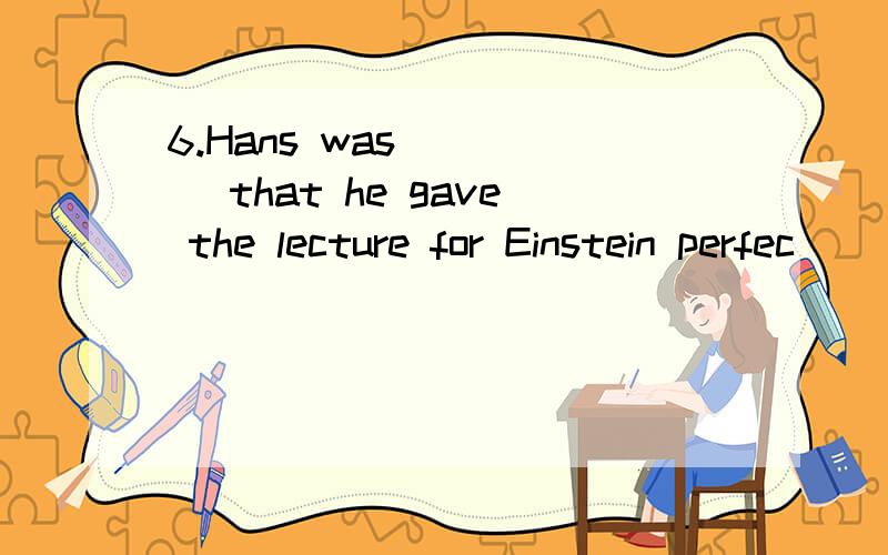 6.Hans was ____ that he gave the lecture for Einstein perfec