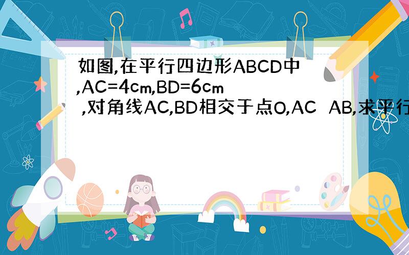 如图,在平行四边形ABCD中,AC=4cm,BD=6cm ,对角线AC,BD相交于点O,AC⊥AB,求平行四边形ABCD